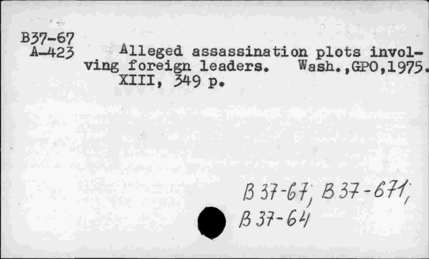 ﻿B37-67
A-425 -alleged assassination plots involving foreign leaders.	Wash.,GPO,1975.
XIII, 549 p.
5 3H7; S37-6’?/: